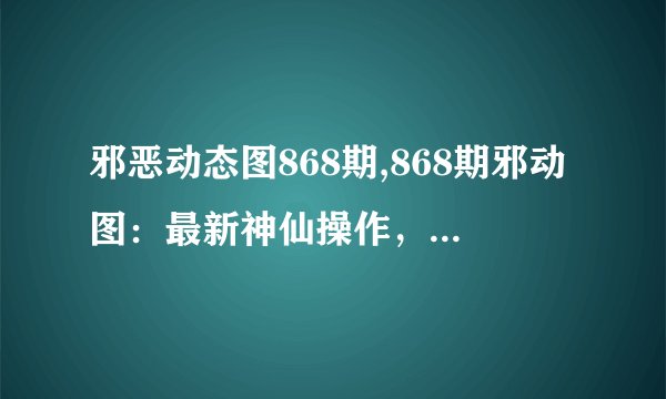邪恶动态图868期,868期邪动图：最新神仙操作，善良的惊人细节！