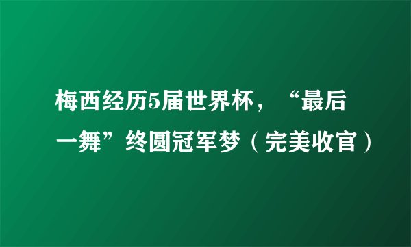 梅西经历5届世界杯，“最后一舞”终圆冠军梦（完美收官）