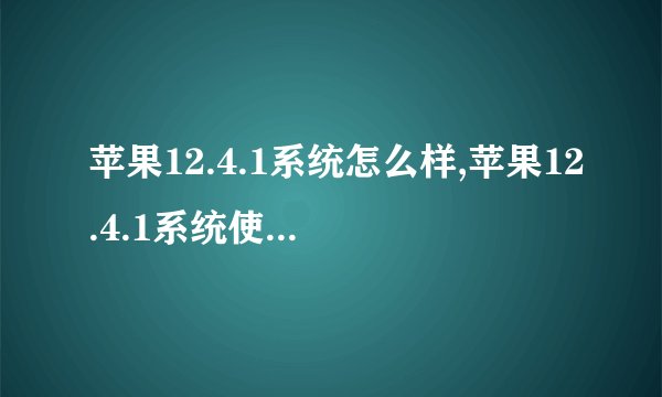 苹果12.4.1系统怎么样,苹果12.4.1系统使用体验如何？