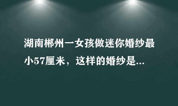 湖南郴州一女孩做迷你婚纱最小57厘米，这样的婚纱是给谁穿的？