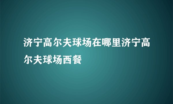 济宁高尔夫球场在哪里济宁高尔夫球场西餐