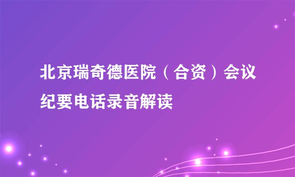 北京瑞奇德医院（合资）会议纪要电话录音解读