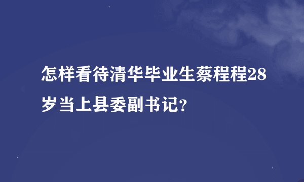 怎样看待清华毕业生蔡程程28岁当上县委副书记？