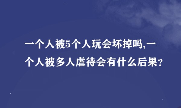 一个人被5个人玩会坏掉吗,一个人被多人虐待会有什么后果？