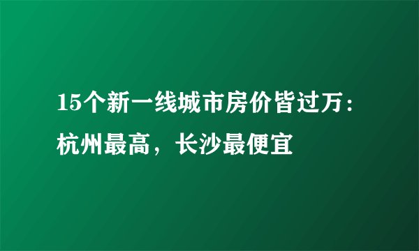 15个新一线城市房价皆过万：杭州最高，长沙最便宜