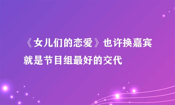 《女儿们的恋爱》也许换嘉宾就是节目组最好的交代