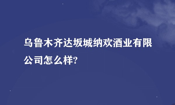 乌鲁木齐达坂城纳欢酒业有限公司怎么样?