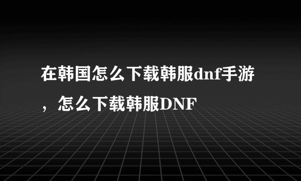 在韩国怎么下载韩服dnf手游，怎么下载韩服DNF
