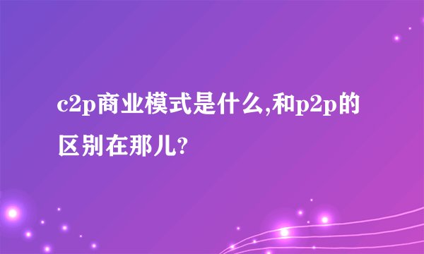 c2p商业模式是什么,和p2p的区别在那儿?