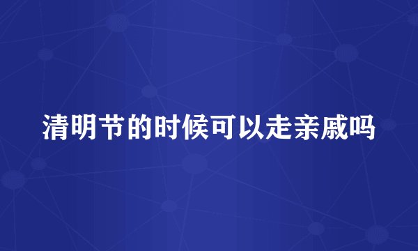 清明节的时候可以走亲戚吗