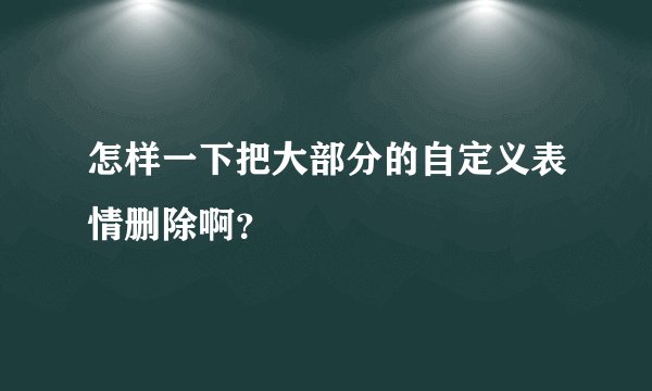 怎样一下把大部分的自定义表情删除啊？