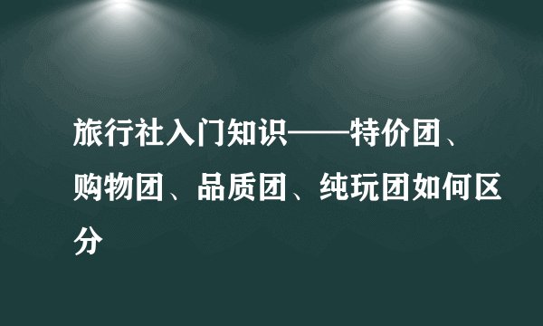 旅行社入门知识——特价团、购物团、品质团、纯玩团如何区分