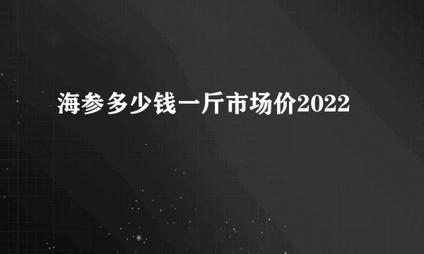 海参多少钱一斤市场价2022