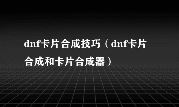 dnf卡片合成技巧（dnf卡片合成和卡片合成器）