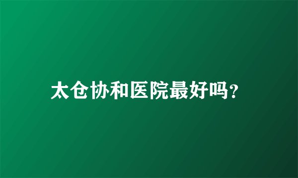 太仓协和医院最好吗？