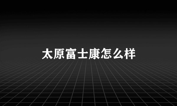 太原富士康怎么样