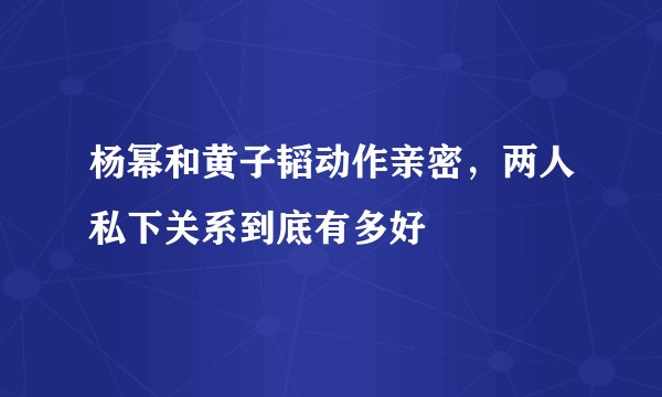 杨幂和黄子韬动作亲密，两人私下关系到底有多好