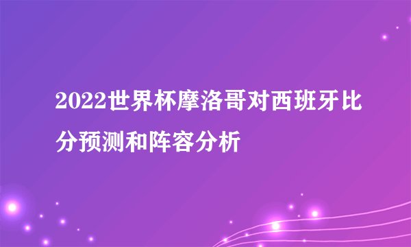 2022世界杯摩洛哥对西班牙比分预测和阵容分析