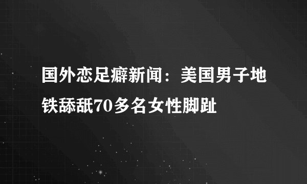 国外恋足癖新闻：美国男子地铁舔舐70多名女性脚趾