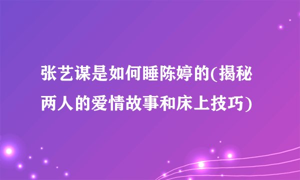 张艺谋是如何睡陈婷的(揭秘两人的爱情故事和床上技巧)