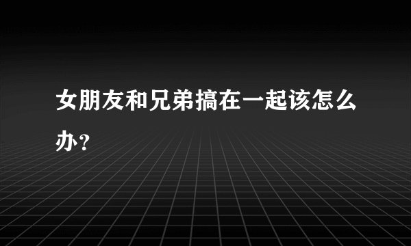 女朋友和兄弟搞在一起该怎么办？