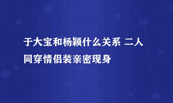 于大宝和杨颖什么关系 二人同穿情侣装亲密现身