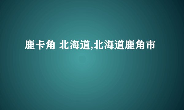 鹿卡角 北海道,北海道鹿角市