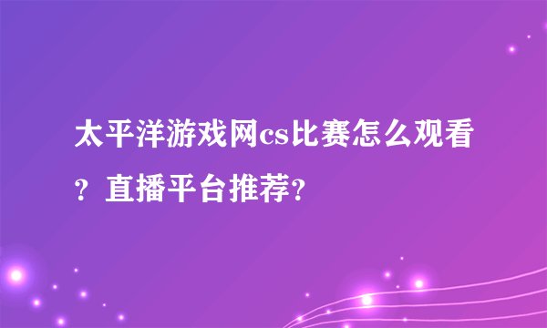 太平洋游戏网cs比赛怎么观看？直播平台推荐？