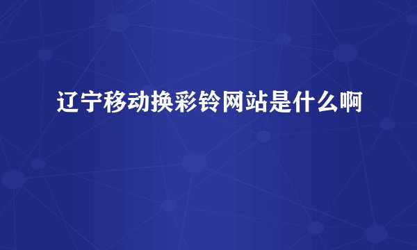 辽宁移动换彩铃网站是什么啊