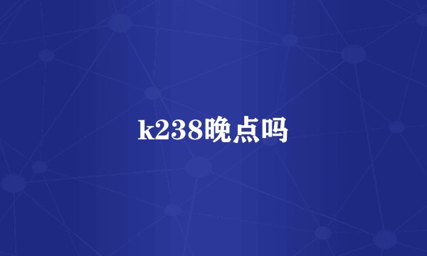 k238晚点吗