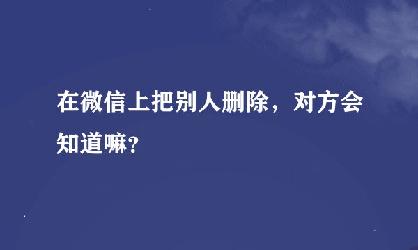 在微信上把别人删除，对方会知道嘛？