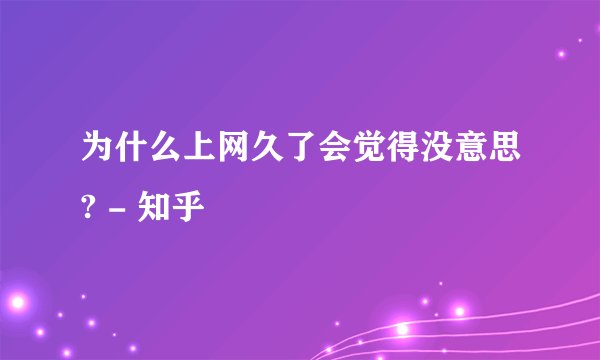 为什么上网久了会觉得没意思? - 知乎