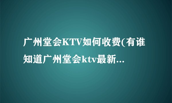 广州堂会KTV如何收费(有谁知道广州堂会ktv最新价格表?)