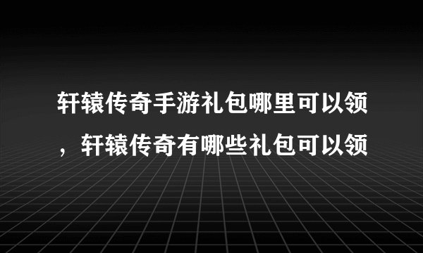 轩辕传奇手游礼包哪里可以领，轩辕传奇有哪些礼包可以领