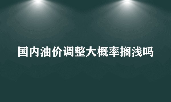 国内油价调整大概率搁浅吗