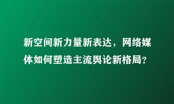 新空间新力量新表达，网络媒体如何塑造主流舆论新格局？