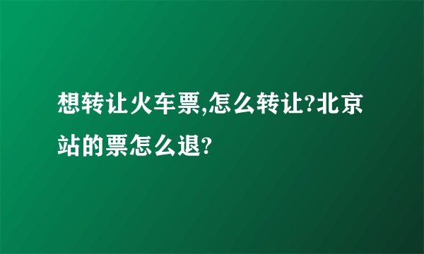 想转让火车票,怎么转让?北京站的票怎么退?