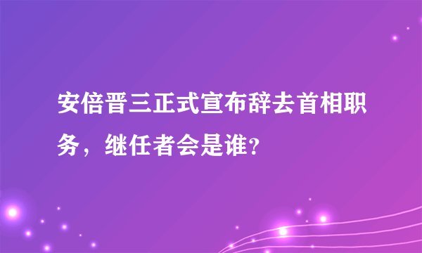 安倍晋三正式宣布辞去首相职务，继任者会是谁？