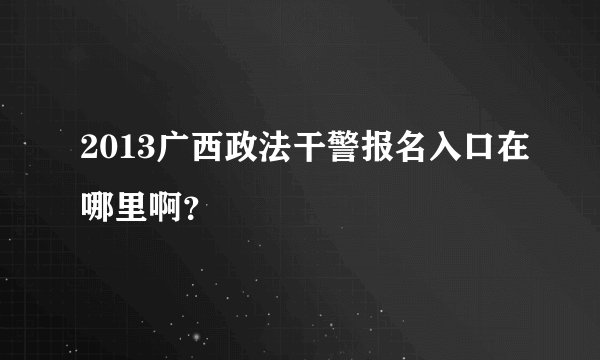 2013广西政法干警报名入口在哪里啊？