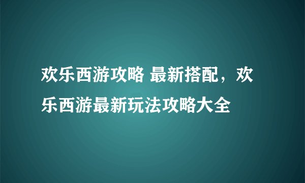 欢乐西游攻略 最新搭配，欢乐西游最新玩法攻略大全