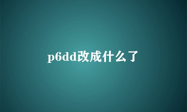 p6dd改成什么了