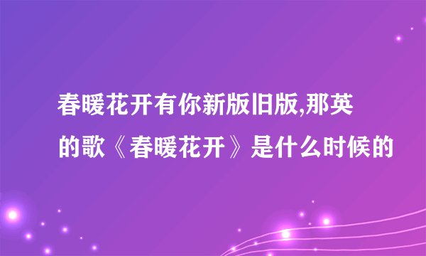 春暖花开有你新版旧版,那英的歌《春暖花开》是什么时候的