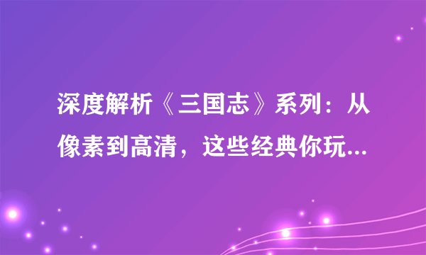 深度解析《三国志》系列:从像素到高清,这些经典你玩过几款?
