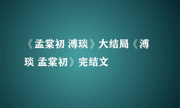 《孟棠初 溥琰》大结局《溥琰 孟棠初》完结文