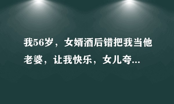 我56岁，女婿酒后错把我当他老婆，让我快乐，女儿夸他做的棒