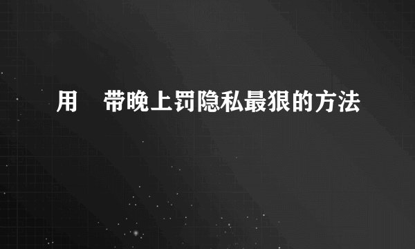 用㬵带晚上罚隐私最狠的方法