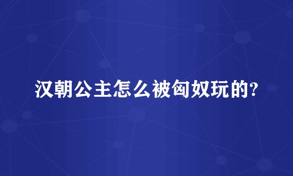 汉朝公主怎么被匈奴玩的?