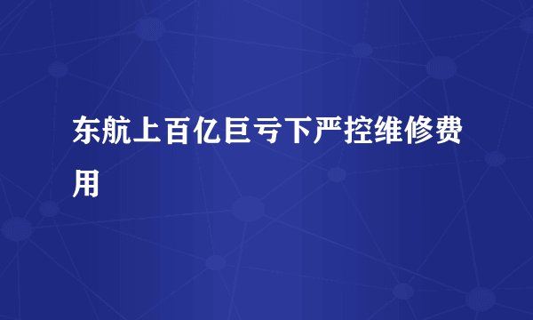 东航上百亿巨亏下严控维修费用