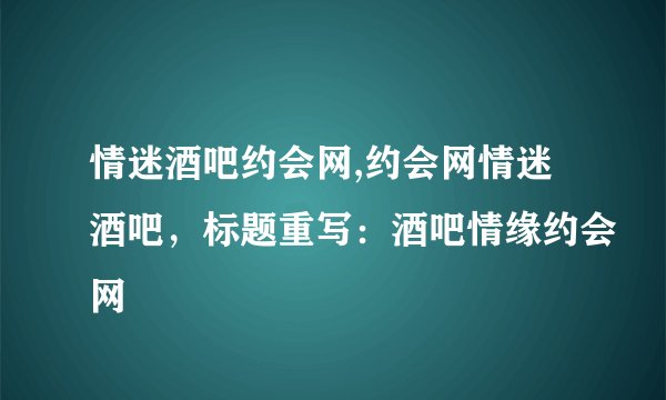 情迷酒吧约会网,约会网情迷酒吧，标题重写：酒吧情缘约会网