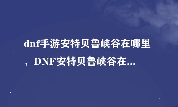 dnf手游安特贝鲁峡谷在哪里,DNF安特贝鲁峡谷在哪里啊地图上找不到啊到底是哪个图